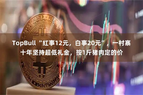 TopBull “红事12元，白事20元”，一村寨十年坚持超低礼金，按1斤猪肉定的价