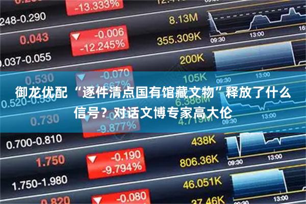 御龙优配 “逐件清点国有馆藏文物”释放了什么信号？对话文博专家高大伦