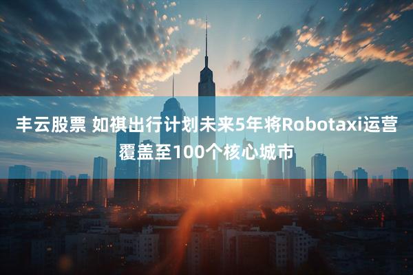 丰云股票 如祺出行计划未来5年将Robotaxi运营覆盖至100个核心城市