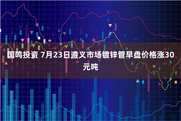 国鸣投资 7月23日遵义市场镀锌管早盘价格涨30元吨