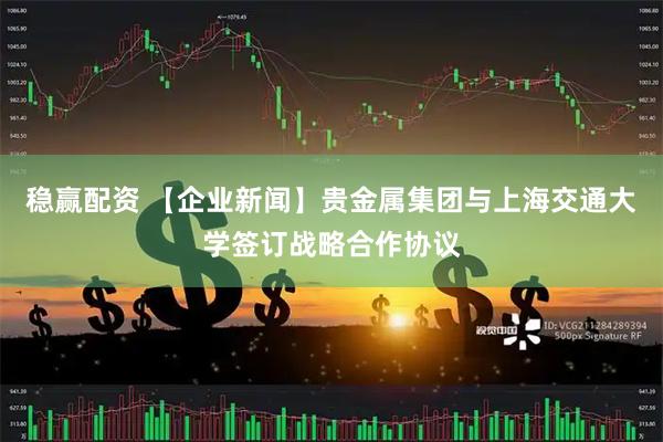 稳赢配资 【企业新闻】贵金属集团与上海交通大学签订战略合作协议