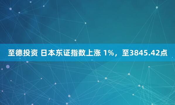 至德投资 日本东证指数上涨 1%，至3845.42点